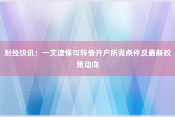 财经快讯：一文读懂可转债开户所需条件及最新政策动向