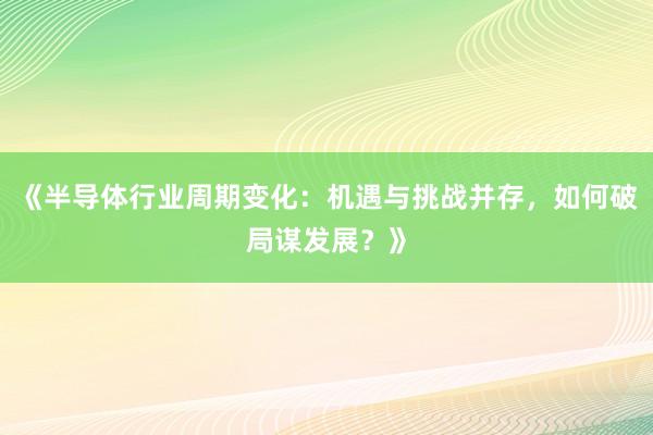 《半导体行业周期变化：机遇与挑战并存，如何破局谋发展？》