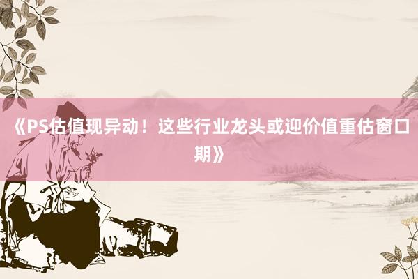 《PS估值现异动！这些行业龙头或迎价值重估窗口期》