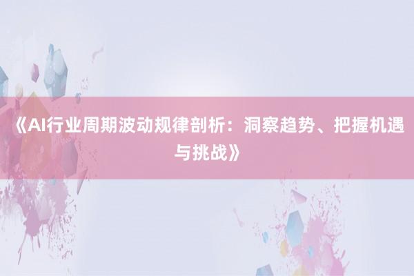《AI行业周期波动规律剖析：洞察趋势、把握机遇与挑战》