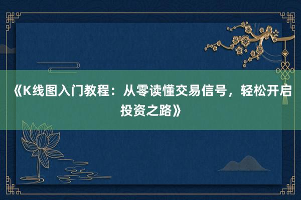 《K线图入门教程：从零读懂交易信号，轻松开启投资之路》