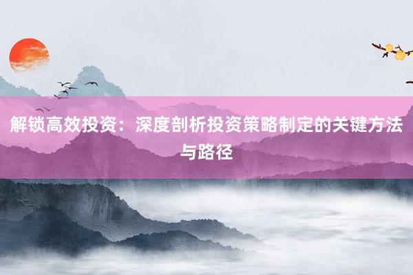 解锁高效投资：深度剖析投资策略制定的关键方法与路径