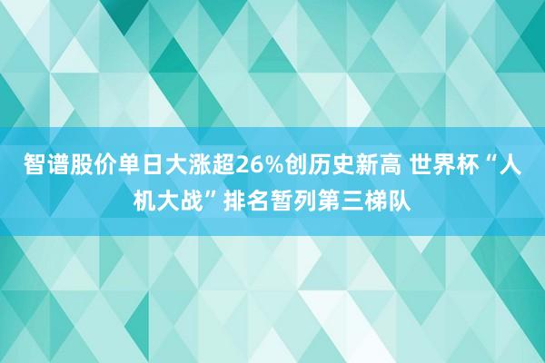 智谱股价单日大涨超26%创历史新高 世界杯“人机大战”排名暂列第三梯队