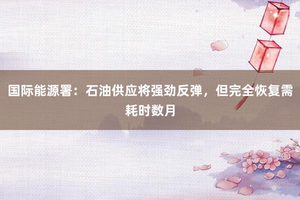 国际能源署：石油供应将强劲反弹，但完全恢复需耗时数月