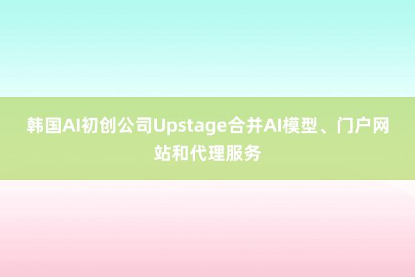 韩国AI初创公司Upstage合并AI模型、门户网站和代理服务