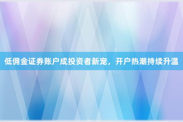 低佣金证券账户成投资者新宠，开户热潮持续升温
