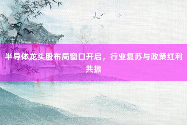 半导体龙头股布局窗口开启，行业复苏与政策红利共振