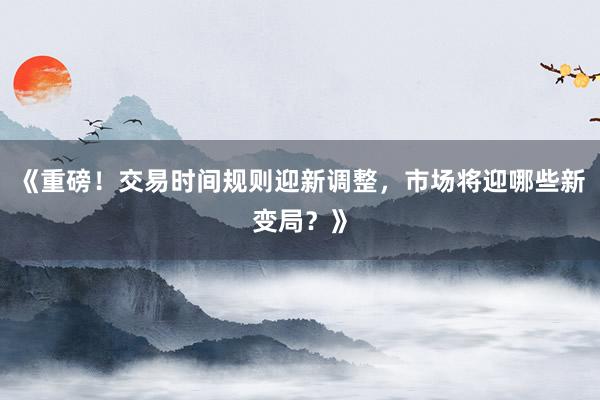 《重磅!交易时间规则迎新调整,市场将迎哪些新变局?》