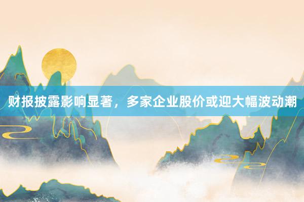 财报披露影响显著，多家企业股价或迎大幅波动潮
