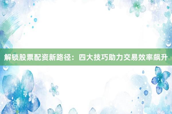 解锁股票配资新路径：四大技巧助力交易效率飙升