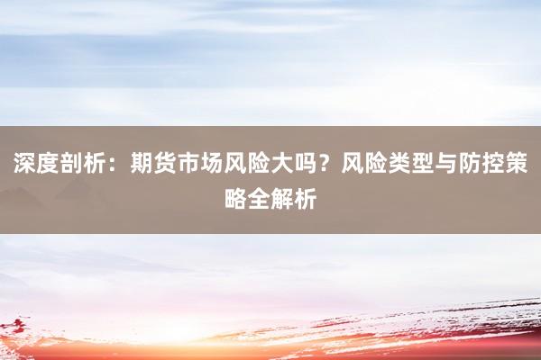 深度剖析：期货市场风险大吗？风险类型与防控策略全解析