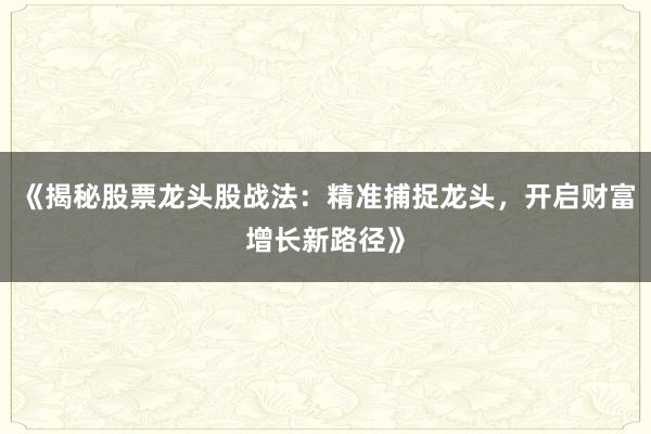 《揭秘股票龙头股战法:精准捕捉龙头,开启财富增长新路径》