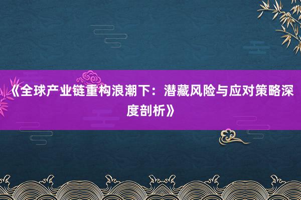 《全球产业链重构浪潮下：潜藏风险与应对策略深度剖析》