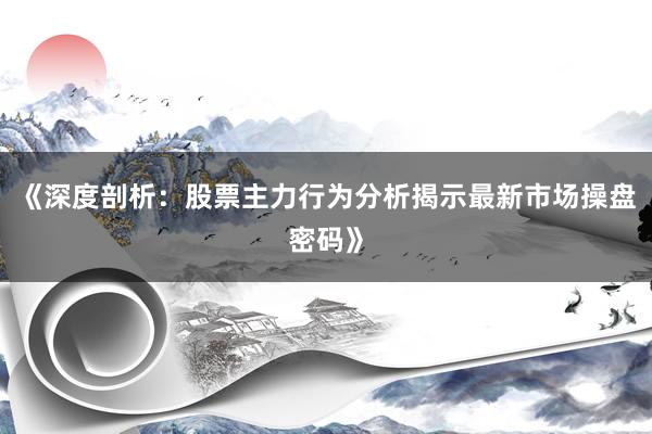 《深度剖析：股票主力行为分析揭示最新市场操盘密码》