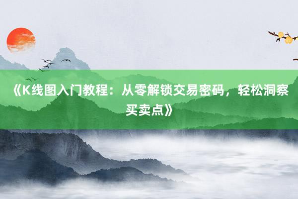 《K线图入门教程：从零解锁交易密码，轻松洞察买卖点》