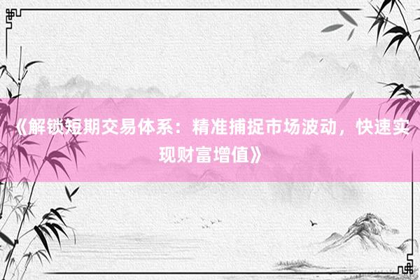 《解锁短期交易体系：精准捕捉市场波动，快速实现财富增值》