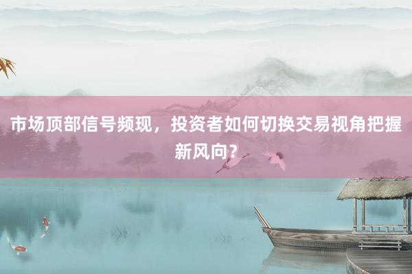 市场顶部信号频现，投资者如何切换交易视角把握新风向？