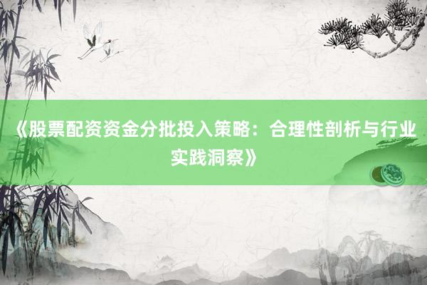 《股票配资资金分批投入策略：合理性剖析与行业实践洞察》