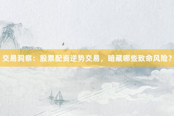 交易洞察：股票配资逆势交易，暗藏哪些致命风险？