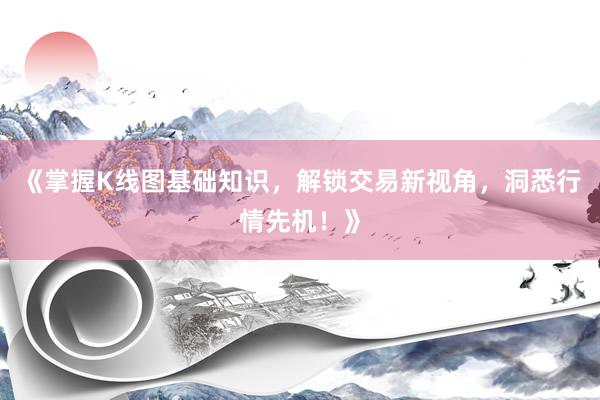 《掌握K线图基础知识，解锁交易新视角，洞悉行情先机！》
