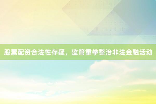 股票配资合法性存疑，监管重拳整治非法金融活动