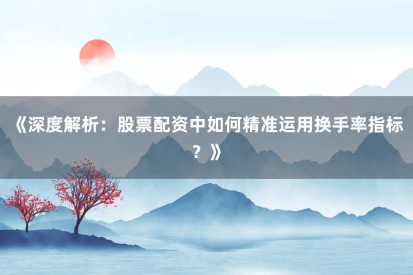 《深度解析：股票配资中如何精准运用换手率指标？》
