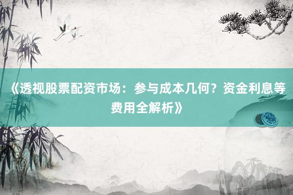 《透视股票配资市场:参与成本几何?资金利息等费用全解析》