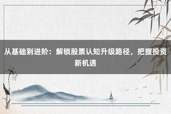 从基础到进阶：解锁股票认知升级路径，把握投资新机遇