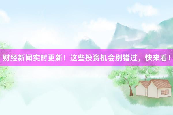 财经新闻实时更新！这些投资机会别错过，快来看！