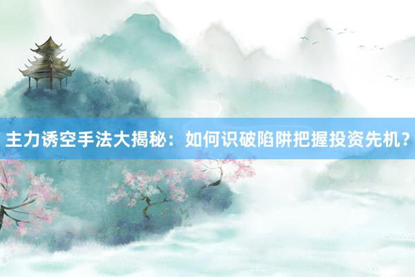 主力诱空手法大揭秘：如何识破陷阱把握投资先机？