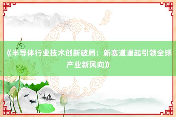 《半导体行业技术创新破局：新赛道崛起引领全球产业新风向》