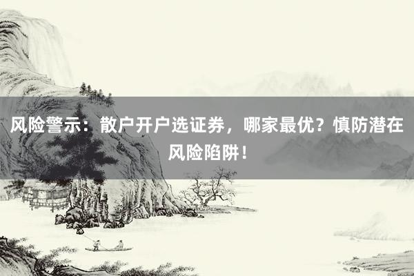 风险警示：散户开户选证券，哪家最优？慎防潜在风险陷阱！
