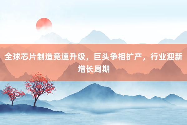 全球芯片制造竞速升级，巨头争相扩产，行业迎新增长周期