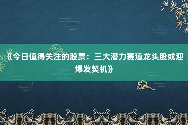 《今日值得关注的股票：三大潜力赛道龙头股或迎爆发契机》