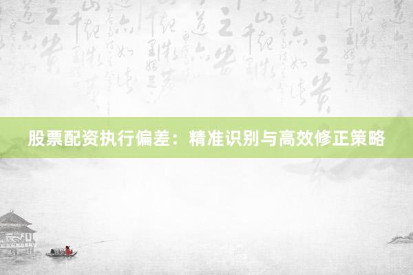 股票配资执行偏差：精准识别与高效修正策略