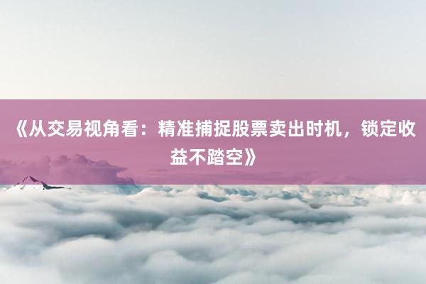 《从交易视角看:精准捕捉股票卖出时机,锁定收益不踏空》
