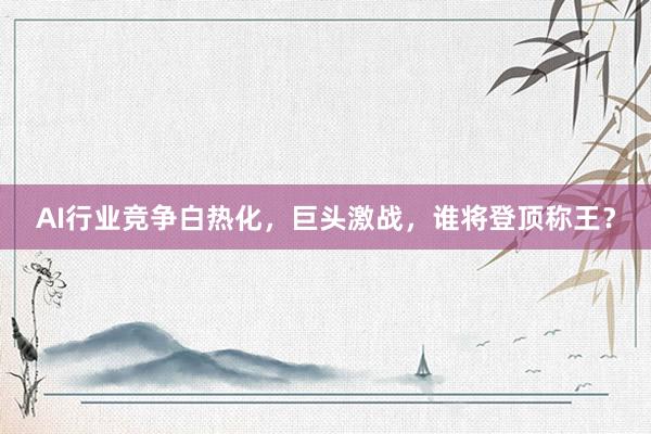 AI行业竞争白热化，巨头激战，谁将登顶称王？