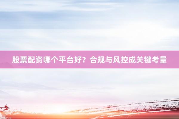 股票配资哪个平台好？合规与风控成关键考量