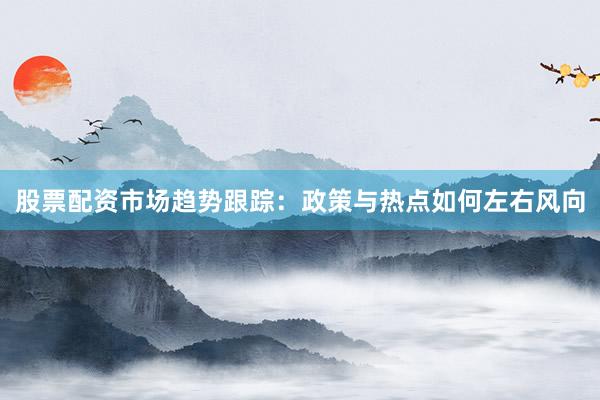 股票配资市场趋势跟踪：政策与热点如何左右风向