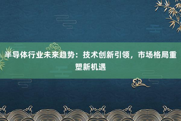 半导体行业未来趋势：技术创新引领，市场格局重塑新机遇
