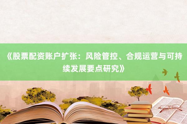 《股票配资账户扩张：风险管控、合规运营与可持续发展要点研究》