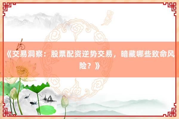 《交易洞察：股票配资逆势交易，暗藏哪些致命风险？》