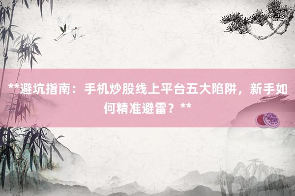 **避坑指南：手机炒股线上平台五大陷阱，新手如何精准避雷？**