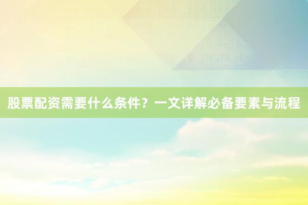 股票配资需要什么条件？一文详解必备要素与流程
