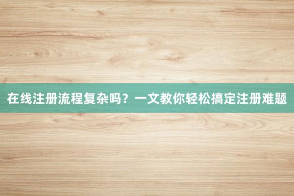 在线注册流程复杂吗？一文教你轻松搞定注册难题