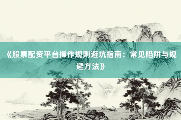 《股票配资平台操作规则避坑指南：常见陷阱与规避方法》