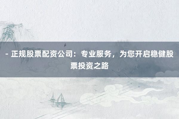 - 正规股票配资公司：专业服务，为您开启稳健股票投资之路