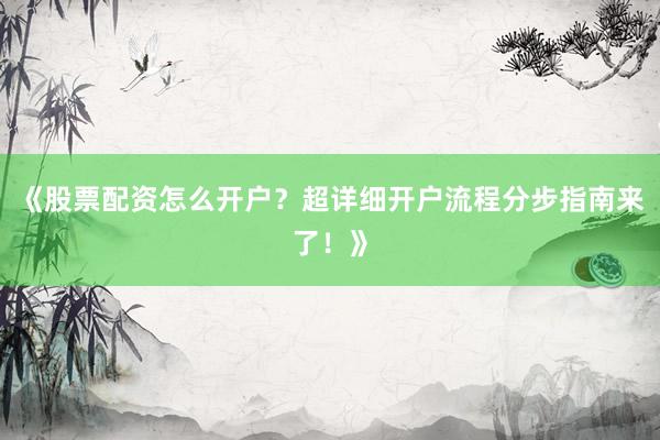 《股票配资怎么开户？超详细开户流程分步指南来了！》