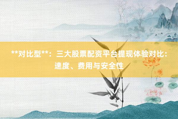 **对比型**：三大股票配资平台提现体验对比：速度、费用与安全性