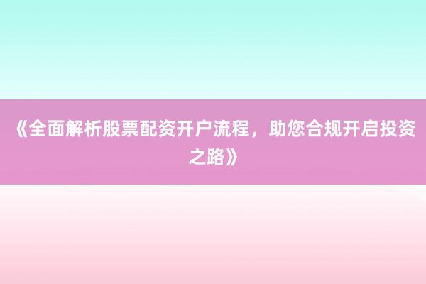 《全面解析股票配资开户流程，助您合规开启投资之路》